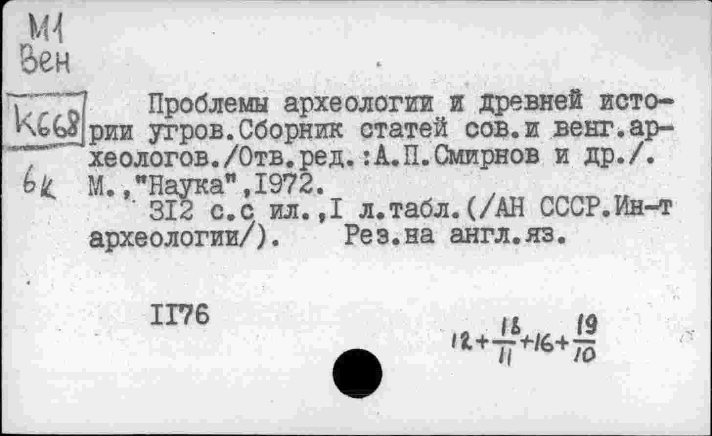 ﻿Проблемы археологии и древней истории угров.Сборник статей сов.и венг.ар-, хеологов./Отв.ред.:А.П.Смирнов и др./. Ьц М.,"Наука",1972.
312 с.с ил.,1 л.табл.(/АН СССР.Ин-т археологии/). Рез.на англ.яз.
1176
